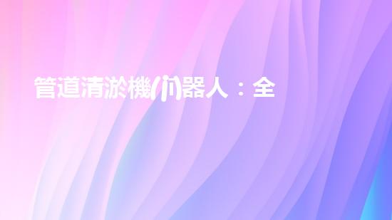 管道清淤機(jī)器人：全面解析，圖片大全！